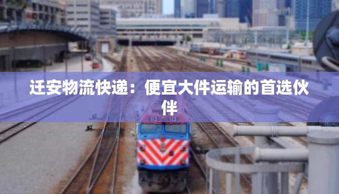 迁安物流快递:便宜大件运输的首选伙伴 迁安物流快递:便宜大件运输的首选伙伴